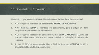 15. Liberdade de Expressão
No Brasil, o que a Constituição de 1988 diz acerca da liberdade de expressão?
A. A CF assegura a liberdade de pensamento MESMO DE ANÔNIMOS.
B. A CF NÃO ASSEGURA a liberdade de pensamento, pois o artigo 5º tem
resquícios do período da ditadura militar.
C. A CF assegura a liberdade de pensamento, mas VEDA O ANONIMATO, uma vez
que o conhecimento da autoria torna possível a utilização do direito de
resposta.
D. A Lei 12.965/14, denominada Marco Civil da Internet, RETIROU da CF o
principio da liberdade de pensamento.
 