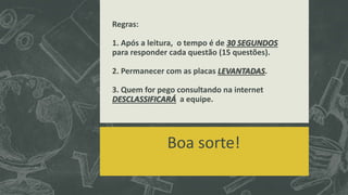 Regras:
1. Após a leitura, o tempo é de 30 SEGUNDOS
para responder cada questão (15 questões).
2. Permanecer com as placas LEVANTADAS.
3. Quem for pego consultando na internet
DESCLASSIFICARÁ a equipe.
Boa sorte!
 