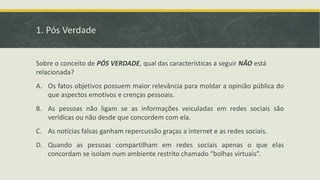 1. Pós Verdade
Sobre o conceito de PÓS VERDADE, qual das características a seguir NÃO está
relacionada?
A. Os fatos objetivos possuem maior relevância para moldar a opinião pública do
que aspectos emotivos e crenças pessoais.
B. As pessoas não ligam se as informações veiculadas em redes sociais são
verídicas ou não desde que concordem com ela.
C. As notícias falsas ganham repercussão graças a internet e as redes sociais.
D. Quando as pessoas compartilham em redes sociais apenas o que elas
concordam se isolam num ambiente restrito chamado “bolhas virtuais”.
 