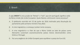 2. Brexit
A sigla BREXIT é uma junção de “Britain” e “exit”, que em português significa saída
do Reino Unido (da União Europeia). Quais fatores culminaram nesse processo?
A. O plebiscito ocorrido em 23 de junho de 2016 motivado pela dissolução do
parlamento pelo primeiro ministro Tony Blair.
B. A crise migratória e a ameaça nuclear norte coreana.
C. A crise migratória e o fato de que o Reino Unido ao lado de países como
Alemanha sustentam economicamente países menos desenvolvidos como
Grécia e Portugal.
D. Foi uma exigência da União Europeia para equilibrar o preço do Euro (€).
 