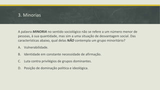 3. Minorias
A palavra MINORIA no sentido sociológico não se refere a um número menor de
pessoas, à sua quantidade, mas sim a uma situação de desvantagem social. Das
características abaixo, qual delas NÃO contempla um grupo minoritário?
A. Vulnerabilidade.
B. Identidade em constante necessidade de afirmação.
C. Luta contra privilégios de grupos dominantes.
D. Posição de dominação politica e ideológica.
 