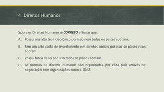 4. Direitos Humanos
Sobre os Direitos Humanos é CORRETO afirmar que:
A. Possui um alto teor ideológico por isso nem todos os países adotam.
B. Tem um alto custo de investimento em direitos sociais por isso só países ricos
adotam.
C. Possui força de lei por isso todos os países adotam.
D. As normas de direitos humanos são organizadas por cada país através de
negociação com organizações como a ONU.
 