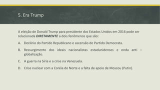 5. Era Trump
A eleição de Donald Trump para presidente dos Estados Unidos em 2016 pode ser
relacionada DIRETAMENTE a dois fenômenos que são:
A. Declínio do Partido Republicano e ascensão do Partido Democrata.
B. Ressurgimento dos ideais nacionalistas estadunidenses e onda anti –
globalização.
C. A guerra na Síria e a crise na Venezuela.
D. Crise nuclear com a Coréia do Norte e a falta de apoio de Moscou (Putin).
 