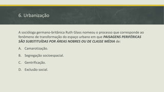 6. Urbanização
A socióloga germano-britânica Ruth Glass nomeou o processo que corresponde ao
fenômeno de transformação do espaço urbano em que PAISAGENS PERIFÉRICAS
SÃO SUBSTITUÍDAS POR ÁREAS NOBRES OU DE CLASSE MÉDIA de:
A. Camarotização.
B. Segregação socioespacial.
C. Gentrificação.
D. Exclusão social.
 