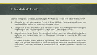 7. Laicidade do Estado
Sobre o principio da laicidade, qual situação NÃO está de acordo com o Estado brasileiro?
A. O Brasil é um país laico, porém a Constituição de 1988 cita Deus no seu preâmbulo e os
prédios público podem ter imagens religiosas e cultos.
B. A legislação é clara em afirmar que o Brasil não pode manifestar preferência religiosa
ou privilegiar uma religião específica (artigo 19 da Constituição Federal).
C. Além da proteção ao direito de exercício de cultos e crenças, a Constituição também
reafirma seu compromisso com as liberdades religiosas e respeito às diferentes
religiões.
D. O Estado brasileiro é laico, mas não legalmente, pois na Constituição de 1988 não há
artigo que garanta plenamente a liberdade religiosa, tanto que nas notas de dinheiro
está escrito “Deus seja louvado” e a Constituição de 1988 no preâmbulo também cita
Deus.
 