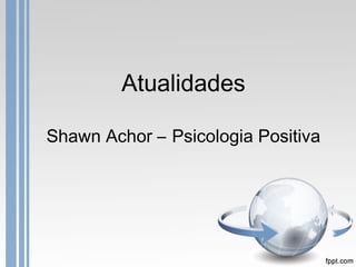 Atualidades
Shawn Achor – Psicologia Positiva
 