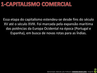 Essa etapa do capitalismo estendeu-se desde fins do século
XV até o século XVIII. Foi marcada pela expansão marítima
  das potências da Europa Ocidental na época (Portugal e
     Espanha), em busca de novas rotas para as Índias.




                            Apresentação elaborada pela Professora FERNANDA BRUM LOPES - Geografia
 