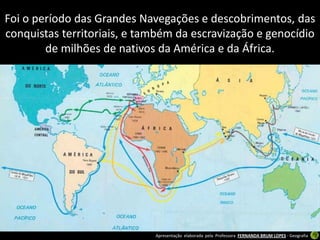 Foi o período das Grandes Navegações e descobrimentos, das
conquistas territoriais, e também da escravização e genocídio
        de milhões de nativos da América e da África.




                             Apresentação elaborada pela Professora FERNANDA BRUM LOPES - Geografia
 