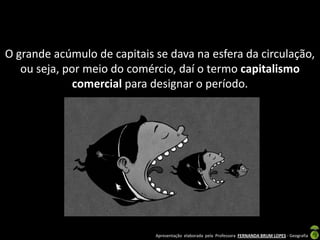 O grande acúmulo de capitais se dava na esfera da circulação,
   ou seja, por meio do comércio, daí o termo capitalismo
              comercial para designar o período.




                             Apresentação elaborada pela Professora FERNANDA BRUM LOPES - Geografia
 