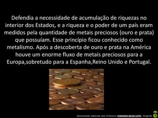 Defendia a necessidade de acumulação de riquezas no
interior dos Estados, e a riqueza e o poder de um país eram
medidos pela quantidade de metais preciosos (ouro e prata)
    que possuíam. Esse princípio ficou conhecido como
 metalismo. Após a descoberta de ouro e prata na América
    houve um enorme fluxo de metais preciosos para a
 Europa,sobretudo para a Espanha,Reino Unido e Portugal.




                            Apresentação elaborada pela Professora FERNANDA BRUM LOPES - Geografia
 