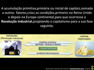 A acumulação primitiva,primária ou inicial de capitais,somada
a outros fatores,criou as condições,primeiro no Reino Unido
    e depois na Europa continental,para que ocorresse a
Revolução Industrial,projetando o capitalismo para a sua fase
                          seguinte.




                             Apresentação elaborada pela Professora FERNANDA BRUM LOPES - Geografia
 