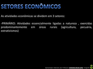 As atividades econômicas se dividem em 3 setores:

-PRIMÁRIO: Atividades essencialmente ligadas a natureza , exercidas
predominantemente em áreas rurais (agricultura, pecuária,
extrativismos)




                                 Apresentação elaborada pela Professora FERNANDA BRUM LOPES - Geografia
 