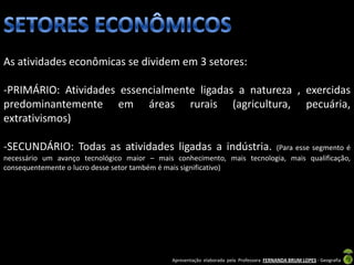 As atividades econômicas se dividem em 3 setores:

-PRIMÁRIO: Atividades essencialmente ligadas a natureza , exercidas
predominantemente em áreas rurais (agricultura, pecuária,
extrativismos)

-SECUNDÁRIO: Todas as atividades ligadas a indústria.                   (Para esse segmento é
necessário um avanço tecnológico maior – mais conhecimento, mais tecnologia, mais qualificação,
consequentemente o lucro desse setor também é mais significativo)




                                              Apresentação elaborada pela Professora FERNANDA BRUM LOPES - Geografia
 