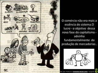 O comércio não era mais a
                       essência do sistema.O
                     lucro - o objetivo dessa
                    nova fase do capitalismo -
                              advinha
                      fundamentalmente da
                    produção de mercadorias .




Apresentação elaborada pela Professora FERNANDA BRUM LOPES - Geografia
 