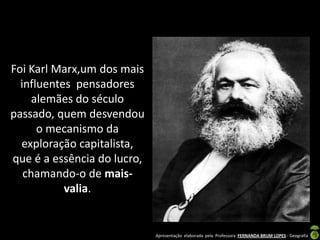 Foi Karl Marx,um dos mais
  influentes pensadores
     alemães do século
passado, quem desvendou
      o mecanismo da
  exploração capitalista,
que é a essência do lucro,
   chamando-o de mais-
           valia.


                             Apresentação elaborada pela Professora FERNANDA BRUM LOPES - Geografia
 