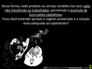 Dessa forma, todo produto ou serviço vendido traz esse valor
  não transferido ao trabalhador, permitindo o acúmulo de
                   lucro pelos capitalistas.
Ficou fácil entender porque o regime assalariado é a relação
               mais adequada ao capitalismo?




                             Apresentação elaborada pela Professora FERNANDA BRUM LOPES - Geografia
 