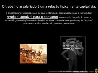 O trabalho assalariado é uma relação tipicamente capitalista.
  O trabalhador assalariado, além de apresentar maior produtividade que o escravo, tem
   renda disponível para o consumo, ao contrario daquele. Assume, a
 escravidão, uma relação de trabalho típica da fase comercial do capitalismo, foi “ extinta”
                   quando o trabalho assalariado passou a predominar.




                                             Apresentação elaborada pela Professora FERNANDA BRUM LOPES - Geografia
 