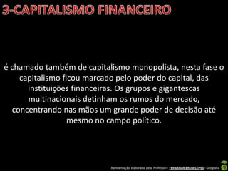 é chamado também de capitalismo monopolista, nesta fase o
    capitalismo ficou marcado pelo poder do capital, das
      instituições financeiras. Os grupos e gigantescas
      multinacionais detinham os rumos do mercado,
  concentrando nas mãos um grande poder de decisão até
                  mesmo no campo político.




                           Apresentação elaborada pela Professora FERNANDA BRUM LOPES - Geografia
 