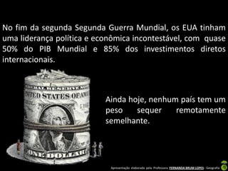 No fim da segunda Segunda Guerra Mundial, os EUA tinham
uma liderança política e econômica incontestável, com quase
50% do PIB Mundial e 85% dos investimentos diretos
internacionais.



                           Ainda hoje, nenhum país tem um
                           peso    sequer    remotamente
                           semelhante.




                            Apresentação elaborada pela Professora FERNANDA BRUM LOPES - Geografia
 