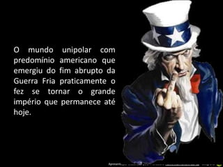O mundo unipolar com
predomínio americano que
emergiu do fim abrupto da
Guerra Fria praticamente o
fez se tornar o grande
império que permanece até
hoje.




                        Apresentação elaborada pela Professora FERNANDA BRUM LOPES - Geografia
 
