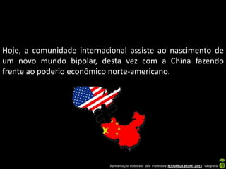 Hoje, a comunidade internacional assiste ao nascimento de
um novo mundo bipolar, desta vez com a China fazendo
frente ao poderio econômico norte-americano.




                           Apresentação elaborada pela Professora FERNANDA BRUM LOPES - Geografia
 