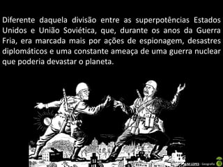Diferente daquela divisão entre as superpotências Estados
Unidos e União Soviética, que, durante os anos da Guerra
Fria, era marcada mais por ações de espionagem, desastres
diplomáticos e uma constante ameaça de uma guerra nuclear
que poderia devastar o planeta.




                           Apresentação elaborada pela Professora FERNANDA BRUM LOPES - Geografia
 