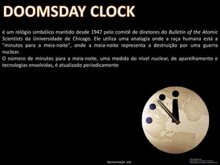 é um relógio simbólico mantido desde 1947 pelo comitê de diretores do Bulletin of the Atomic
Scientists da Universidade de Chicago. Ele utiliza uma analogia onde a raça humana está a
"minutos para a meia-noite", onde a meia-noite representa a destruição por uma guerra
nuclear.
O número de minutos para a meia-noite, uma medida do nível nuclear, de aparelhamento e
tecnologias envolvidas, é atualizado periodicamente




                                            Apresentação elaborada pela Professora FERNANDA BRUM LOPES - Geografia
 