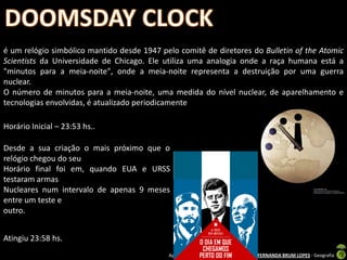 é um relógio simbólico mantido desde 1947 pelo comitê de diretores do Bulletin of the Atomic
Scientists da Universidade de Chicago. Ele utiliza uma analogia onde a raça humana está a
"minutos para a meia-noite", onde a meia-noite representa a destruição por uma guerra
nuclear.
O número de minutos para a meia-noite, uma medida do nível nuclear, de aparelhamento e
tecnologias envolvidas, é atualizado periodicamente

Horário Inicial – 23:53 hs..

Desde a sua criação o mais próximo que o
relógio chegou do seu
Horário final foi em, quando EUA e URSS
testaram armas
Nucleares num intervalo de apenas 9 meses
entre um teste e
outro.


Atingiu 23:58 hs.
                                            Apresentação elaborada pela Professora FERNANDA BRUM LOPES - Geografia
 