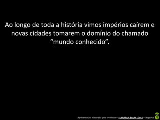 Ao longo de toda a história vimos impérios caírem e
  novas cidades tomarem o domínio do chamado
               “mundo conhecido”.




                        Apresentação elaborada pela Professora FERNANDA BRUM LOPES - Geografia
 