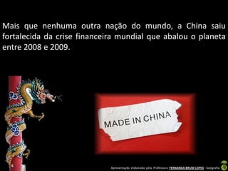 Mais que nenhuma outra nação do mundo, a China saiu
fortalecida da crise financeira mundial que abalou o planeta
entre 2008 e 2009.




                             Apresentação elaborada pela Professora FERNANDA BRUM LOPES - Geografia
 