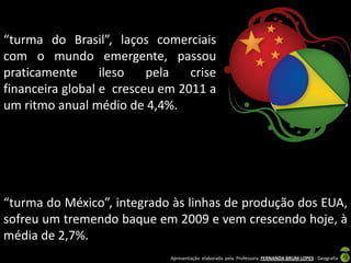 “turma do Brasil”, laços comerciais
com o mundo emergente, passou
praticamente      ileso   pela   crise
financeira global e cresceu em 2011 a
um ritmo anual médio de 4,4%.




“turma do México”, integrado às linhas de produção dos EUA,
sofreu um tremendo baque em 2009 e vem crescendo hoje, à
média de 2,7%.
                             Apresentação elaborada pela Professora FERNANDA BRUM LOPES - Geografia
 