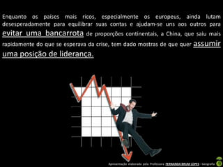 Enquanto os países mais ricos, especialmente os europeus, ainda lutam
desesperadamente para equilibrar suas contas e ajudam-se uns aos outros para
evitar uma bancarrota de proporções continentais, a China, que saiu mais
rapidamente do que se esperava da crise, tem dado mostras de que quer assumir
uma posição de liderança.




                                     Apresentação elaborada pela Professora FERNANDA BRUM LOPES - Geografia
 