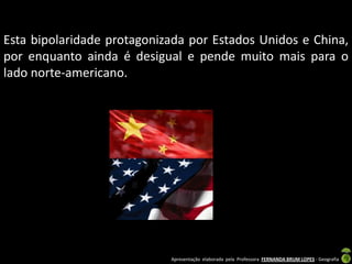 Esta bipolaridade protagonizada por Estados Unidos e China,
por enquanto ainda é desigual e pende muito mais para o
lado norte-americano.




                            Apresentação elaborada pela Professora FERNANDA BRUM LOPES - Geografia
 