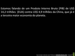 Estamos falando de um Produto Interno Bruto (PIB) de US$
14,2 trilhões (EUA) contra US$ 4,9 trilhões da China, que já é
a terceira maior economia do planeta.




                              Apresentação elaborada pela Professora FERNANDA BRUM LOPES - Geografia
 