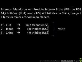 Estamos falando de um Produto Interno Bruto (PIB) de US$
14,2 trilhões (EUA) contra US$ 4,9 trilhões da China, que já é
a terceira maior economia do planeta.

1° - EUA         14,2 trilhões (US$)
2° - Japão        5,0 trilhões (US$)                         Até 2010

3° - China        4,9 trilhões (US$)




                              Apresentação elaborada pela Professora FERNANDA BRUM LOPES - Geografia
 