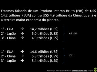 Estamos falando de um Produto Interno Bruto (PIB) de US$
14,2 trilhões (EUA) contra US$ 4,9 trilhões da China, que já é
a terceira maior economia do planeta.

1° - EUA         14,2 trilhões (US$)
2° - Japão        5,0 trilhões (US$)                         Até 2010

3° - China        4,9 trilhões (US$)


1° - EUA         14,6 trilhões (US$)
2° - China        5,8 trilhões (US$)                         2011

3° - Japão        5,4 trilhões (US$)

                              Apresentação elaborada pela Professora FERNANDA BRUM LOPES - Geografia
 
