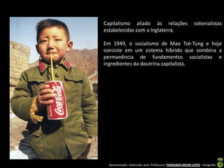 Capitalismo aliado às relações                          colonialistas
estabelecidas com a Inglaterra.

Em 1949, o socialismo de Mao Tsé-Tung e hoje
consiste em um sistema híbrido que combina a
permanência de fundamentos socialistas e
ingredientes da doutrina capitalista.




 Apresentação elaborada pela Professora FERNANDA BRUM LOPES - Geografia
 