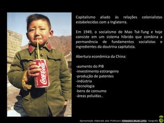 Capitalismo aliado às relações                           colonialistas
estabelecidas com a Inglaterra.

Em 1949, o socialismo de Mao Tsé-Tung e hoje
consiste em um sistema híbrido que combina a
permanência de fundamentos socialistas e
ingredientes da doutrina capitalista.

Abertura econômica da China:

-aumento do PIB
-investimento estrangeiro
-produção de patentes
-indústria
-tecnologia
-bens de consumo
-áreas poluídas..




  Apresentação elaborada pela Professora FERNANDA BRUM LOPES - Geografia
 
