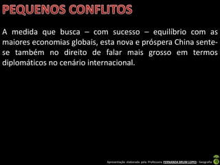 A medida que busca – com sucesso – equilíbrio com as
maiores economias globais, esta nova e próspera China sente-
se também no direito de falar mais grosso em termos
diplomáticos no cenário internacional.




                             Apresentação elaborada pela Professora FERNANDA BRUM LOPES - Geografia
 