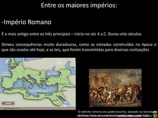 Entre os maiores impérios:

-Império Romano
É o mais antigo entre os três principais – início no séc 4 a.C. Durou oito séculos.

Deixou consequências muito duradouras, como as estradas construídas na época e
que são usadas até hoje, e as leis, que foram transmitidas para diversas civilizações




                                             O exército romano era poderosíssimo, baseado na tecnologia
                                            ApresentaçãoHavia uma organização militar bem consolidada
                                             do ferro. elaborada pela Professora FERNANDA BRUM LOPES - Geografia
 