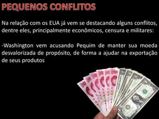 Na relação com os EUA já vem se destacando alguns conflitos,
dentre eles, principalmente econômicos, censura e militares:

-Washington vem acusando Pequim de manter sua moeda
desvalorizada de propósito, de forma a ajudar na exportação
de seus produtos




                             Apresentação elaborada pela Professora FERNANDA BRUM LOPES - Geografia
 