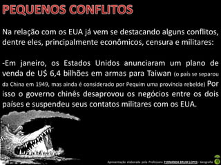 Na relação com os EUA já vem se destacando alguns conflitos,
dentre eles, principalmente econômicos, censura e militares:

-Em janeiro, os Estados Unidos anunciaram um plano de
venda de U$ 6,4 bilhões em armas para Taiwan (o país se separou
da China em 1949, mas ainda é considerado por Pequim uma província rebelde) Por
isso o governo chinês desaprovou os negócios entre os dois
países e suspendeu seus contatos militares com os EUA.




                                      Apresentação elaborada pela Professora FERNANDA BRUM LOPES - Geografia
 