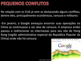 Na relação com os EUA já vem se destacando alguns conflitos,
dentre eles, principalmente econômicos, censura e militares:

-Em janeiro, o Google ameaçou encerrar suas operações na
China se continuasse a ser alvo de censura. A empresa então
passou a redirecionar os internautas para seu site de Hong
Kong (região administrativa especial da República Popular da
China) onde não há censura.




                             Apresentação elaborada pela Professora FERNANDA BRUM LOPES - Geografia
 