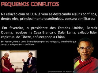 Na relação com os EUA já vem se destacando alguns conflitos,
dentre eles, principalmente econômicos, censura e militares:

-Em fevereiro, o presidente dos Estados Unidos, Barack
Obama, recebeu na Casa Branca o Dalai Lama, exilado líder
espiritual do Tibete, enfurecendo a China.
Em Pequim, o Dalai Lama é considerado persona non grata, um rebelde que
deseja a independência do Tibete.




                                            Apresentação elaborada pela Professora FERNANDA BRUM LOPES - Geografia
 