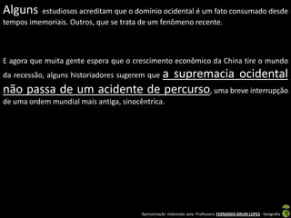 Alguns    estudiosos acreditam que o domínio ocidental é um fato consumado desde
tempos imemoriais. Outros, que se trata de um fenômeno recente.



E agora que muita gente espera que o crescimento econômico da China tire o mundo
                            a supremacia ocidental
da recessão, alguns historiadores sugerem que
não passa de um acidente de percurso, uma breve interrupção
de uma ordem mundial mais antiga, sinocêntrica.




                                        Apresentação elaborada pela Professora FERNANDA BRUM LOPES - Geografia
 