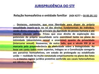 (ADI 4277 –  DJ 05.05.11)   JURISPRUDÊNCIA DO STF ...  Destacou, outrossim, que essa liberdade para dispor da própria sexualidade inserir-se-ia no rol dos direitos fundamentais do indivíduo, sendo direta emanação do princípio da dignidade da pessoa humana e até mesmo cláusula pétrea . Frisou que esse direito de exploração dos potenciais da própria sexualidade seria exercitável tanto no plano da intimidade (absenteísmo sexual e onanismo) quanto da privacidade (intercurso sexual). Asseverou, de outro lado, que o século XXI já se marcaria pela preponderância da afetividade sobre a biologicidade. Ao levar em conta todos esses aspectos, indagou se a Constituição sonegaria aos parceiros homoafetivos, em estado de prolongada ou estabilizada união — realidade há muito constatada empiricamente no plano dos fatos —, o mesmo regime jurídico protetivo conferido aos casais heteroafetivos em idêntica situação.   Relação homoafetiva e entidade familiar   