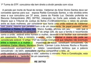1ª Turma do STF: concubina não tem direito a dividir pensão com viúva A pensão por morte do fiscal de rendas  Valdemar do Amor Divino Santos deve ser concedida apenas para sua  esposa Railda Conceição Santos, e não dividida entre essa e sua concubina por 37 anos, Joana da Paixão Luz. Decisão proferida no Recurso Extraordinário (RE) 397762, interposto na Corte pelo estado da Bahia. Depois que o Tribunal de Justiça da Bahia (TJ-BA)determinou o rateio da pensão entre as duas mulheres, por considerar que havia uma união estável de Valdemar com Joana, mesmo que paralela com a de um casamento “de papel passado" entre Valdemar e Railda. O relator Min. Marco Aurélio, afirmou em seu  voto que a Constituição Federal, no parágrafo 3º do artigo 226, diz que a família é reconhecida como a união  estável entre homem e mulher, devendo a lei facilitar sua conversão em casamento. Para o ministro, a união  entre Valdemar e Joana não pode ser considerada estável. O artigo 1727 do Código Civil,prevê que relações não eventuais entre o homem e a mulher –  impedidos de casar, constituem concubinato. Os ministros Carlos Alberto Menezes Direito, Cármen Lúcia Antunes Rocha e Ricardo Lewandowski acompanharam o  relator. Lewandowski lembrou que a palavra concubinato - do latim,  concubere  s ignifica compartilhar o leito. Já  união estável é “compartilhar a vida”, salientou o ministro. Para a Constituição, esta união estável é o  “embrião” de um casamento.   RE 397762 