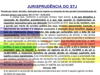 Pensão por morte. Servidor. Aplicação da lei vigente no momento do fato gerador (morte)Aplicação do princípio tempus regit actum.  MS 14.743  –  16.06.2010 É cediço que, conforme o princípio  tempus regit actum ,  a lei que disciplina a concessão de benefício previdenciário é a que vige quando se implementam os requisitos necessários para sua obtenção  (Súmula340 do STJ).  Isso se dá, também, com a pensão por morte de servidor público (no caso, ministro aposentado). Contudo, o falecimento do servidor é o requisito necessário à obtenção desse benefício.  Assim, a data de implemento desse requisito não pode ser confundida com a data de sua aposentadoria.  Antes do falecimento, há apenas expectativa de direito, e não direito subjetivo desde logo exigível (direito adquirido), hipótese em que se permite a incidência de novel legislação se alteradas as normas que regem esse benefício ( vide  Súm. n. 359-STF). Caso contrário, estar-se-ia a garantir direito adquirido à manutenção de regime jurídico, o que é repudiado pela jurisprudência.  Por isso, o STF, o STJ e mesmo o TCU entendem que, se falecido o servidor na vigência da EC n. 41/2003 e da Lei n. 10.887/2004, o respectivo benefício da pensão devido ao cônjuge supérstite está sujeito a esses regramentos.  Esse entendimento foi, justamente, o que a autoridade tida por coatora considerou no cálculo do montante do benefício em questão, não havendo reparos a seu ato. Precedentes citados do STF: MS 21.216-DF, DJ 6/9/1991; AI 622.815-PA, DJe 2/10/2009; do STJ: AgRg no RMS 27.568-PB, DJe 26/10/2009.  Súmula: 340 A lei aplicável à concessão de pensão previdenciária por morte é aquela vigente na data do óbito do segurado.  JURISPRUDÊNCIA DO STJ 