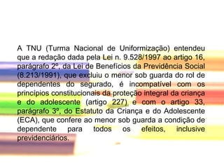 A TNU (Turma Nacional de Uniformização) entendeu que a redação dada pela Lei n. 9.528/1997 ao artigo 16, parágrafo 2º, da Lei de Benefícios da Previdência Social (8.213/1991), que excluiu o menor sob guarda do rol de dependentes do segurado, é incompatível com os princípios constitucionais da proteção integral da criança e do adolescente (artigo 227) e com o artigo 33, parágrafo 3º, do Estatuto da Criança e do Adolescente (ECA), que confere ao menor sob guarda a condição de dependente para todos os efeitos, inclusive previdenciários.  