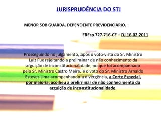 EREsp 727.716-CE –  DJ 16.02.2011   JURISPRUDÊNCIA DO STJ Prosseguindo no julgamento, após o voto-vista do Sr. Ministro Luiz Fux rejeitando a preliminar de não conhecimento da arguição de inconstitucionalidade, no que foi acompanhado pelo Sr. Ministro Castro Meira, e o voto do Sr. Ministro Arnaldo Esteves Lima acompanhando a divergência,  a Corte Especial, por maioria, acolheu a preliminar de não conhecimento da arguição de inconstitucionalidade . MENOR SOB GUARDA. DEPENDENTE PREVIDENCIÁRIO. 